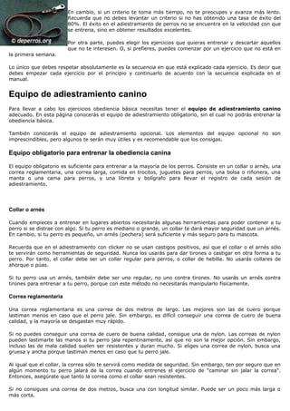 En cambio, si un criterio te toma más tiempo, no te preocupes y avanza más lento.
                        Recuerda que no debes levantar un criterio si no has obtenido una tasa de éxito del
                        80%. El éxito en el adiestramiento de perros no se encuentra en la velocidad con que
                        se entrena, sino en obtener resultados excelentes.

                        Por otra parte, puedes elegir los ejercicios que quieras entrenar y descartar aquellos
                        que no te interesen. O, si prefieres, puedes comenzar por un ejercicio que no está en
la primera semana.

Lo único que debes respetar absolutamente es la secuencia en que está explicado cada ejercicio. Es decir que
debes empezar cada ejercicio por el principio y continuarlo de acuerdo con la secuencia explicada en el
manual.


Equipo de adiestramiento canino
Para llevar a cabo los ejercicios obediencia básica necesitas tener el equipo de adiestramiento canino
adecuado. En esta página conocerás el equipo de adiestramiento obligatorio, sin el cual no podrás entrenar la
obediencia básica.

También conocerás el equipo de adiestramiento opcional. Los elementos del equipo opcional no son
imprescindibles, pero algunos te serán muy útiles y es recomendable que los consigas.

Equipo obligatorio para entrenar la obediencia canina

El equipo obligatorio es suficiente para entrenar a la mayoría de los perros. Consiste en un collar o arnés, una
correa reglamentaria, una correa larga, comida en trocitos, juguetes para perros, una bolsa o riñonera, una
manta o una cama para perros, y una libreta y bolígrafo para llevar el registro de cada sesión de
adiestramiento.




Collar o arnés

Cuando empieces a entrenar en lugares abiertos necesitarás algunas herramientas para poder contener a tu
perro si se distrae con algo. Si tu perro es mediano o grande, un collar te dará mayor seguridad que un arnés.
En cambio, si tu perro es pequeño, un arnés (pechera) será suficiente y más seguro para tu mascota.

Recuerda que en el adiestramiento con clicker no se usan castigos positivos, así que el collar o el arnés sólo
te servirán como herramientas de seguridad. Nunca los usarás para dar tirones o castigar en otra forma a tu
perro. Por tanto, el collar debe ser un collar regular para perros, o collar de hebilla. No usarás collares de
ahorque o púas.

Si tu perro usa un arnés, también debe ser uno regular, no uno contra tirones. No usarás un arnés contra
tirones para entrenar a tu perro, porque con este método no necesitarás manipularlo físicamente.

Correa reglamentaria

Una correa reglamentaria es una correa de dos metros de largo. Las mejores son las de cuero porque
lastiman menos en caso que el perro jale. Sin embargo, es difícil conseguir una correa de cuero de buena
calidad, y la mayoría se desgastan muy rápido.

Si no puedes conseguir una correa de cuero de buena calidad, consigue una de nylon. Las correas de nylon
pueden lastimarte las manos si tu perro jala repentinamente, así que no son la mejor opción. Sin embargo,
incluso las de mala calidad suelen ser resistentes y duran mucho. Si eliges una correa de nylon, busca una
gruesa y ancha porque lastiman menos en caso que tu perro jale.

Al igual que el collar, la correa sólo te servirá como medida de seguridad. Sin embargo, ten por seguro que en
algún momento tu perro jalará de la correa cuando entrenes el ejercicio de "caminar sin jalar la correa".
Entonces, asegúrate que tanto la correa como el collar sean resistentes.

Si no consigues una correa de dos metros, busca una con longitud similar. Puede ser un poco más larga o
más corta.
 