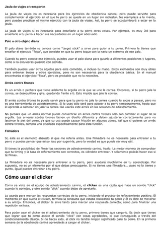 Jaula de viajes o transportín

La jaula de viajes no es necesaria para los ejercicios de obediencia canina, pero puede servirte para
complementar el ejercicio en el que tu perro se queda en un lugar sin molestar. No reemplaza a la manta,
pero puedes practicar el mismo ejercicio con la jaula de viajes. Así, tu perro se acostumbrará a estar en la
jaula.

La jaula de viajes sí es necesaria para enseñarle a tu perro otras cosas. Por ejemplo, es muy útil para
enseñarle a tu perro a hacer sus necesidades en un lugar adecuado.

Palo u otro objeto diana

El palo diana también se conoce como "target stick" y sirve para guiar a tu perro. Primero le tienes que
enseñar el ejercicio "Toca", que consiste en que tu perro toque con la nariz un extremo de ese palo.

Cuando tu perro conoce ese ejercicio, puedes usar el palo diana para guiarlo a diferentes posiciones y lugares,
como si lo estuvieras guiando con comida.

También puedes usar otros objetos para este cometido, e incluso tu mano. Estos elementos son muy útiles
para entrenar trucos y otros ejercicios, pero no son necesarios para la obediencia básica. En el manual
encontrarás el ejercicio "Toca", pero es probable que no lo necesites.

Arnés contra tirones

Es un arnés o pechera que tiene adelante la argolla en la que se une la correa. Entonces, si tu perro jala la
correa, se desequilibra y gira, quedando frente a ti. Esto impide que jale la correa.

El arnés contra tirones te puede servir para que tu perro no jale la correa cuando lo sacas a pasear, pero no
es una herramienta de adiestramiento. Si lo usas sólo será para pasear a tu perro temporalmente, hasta que
él aprenda a caminar sin jalar la correa. No usarás este arnés en las sesiones de adiestramiento.

No pienses que un arnés normal puede convertirse en arnés contra tirones sólo con cambiar el lugar de la
argolla. Los arneses contra tirones tienen un diseño diferente y deben ajustarse correctamente para no
lastimar la piel del perro, ya que su uso puede causar fricción en algunas zonas. Así que si quieres un arnés
contra tirones, compra uno diseñado específicamente para esta función.

Filmadora

Sí, éste es el elemento absurdo al que me refería antes. Una filmadora no es necesaria para entrenar a tu
perro y puedes pensar que estoy loco por sugerirla, pero la verdad es que puede ser muy útil.

Si tienes la posibilidad de filmar las sesiones de adiestramiento canino, hazlo. La mejor manera de comprobar
que tu timing y la tasa de reforzamiento son correctos, es viéndote entrenar. Y solamente podrás hacer eso si
te filmas.

La filmadora no es necesaria para entrenar a tu perro, pero ayudará muchísimo en tu aprendizaje. Por
supuesto, no es un elemento por el que debas preocuparte. Si no tienes una filmadora... pues no la tienes y
punto. Igual puedes entrenar a tu perro.


Cómo usar el clicker
Como ya viste en el equipo de adiestramiento canino, el clicker es una cajita que hace un sonido "click"
cuando lo aprietas, y otro sonido "click" cuando dejas de apretarlo.

Lo usarás para marcar las respuestas correctas de tu perro, iniciando el proceso de reforzamiento positivo. El
momento en que suena el clicker, termina la conducta que estaba realizando tu perro y él es libre de moverse
a su antojo. Entonces, el clicker te sirve tanto para marcar una respuesta correcta, como para finalizar una
repetición exitosa.

Para poder usar el clicker en el adiestramiento de tu perro, primero tienes que cargarlo. Es decir que tienes
que lograr que tu perro asocie el sonido "click" con cosas agradables, lo que conseguirás a través del
condicionamiento clásico. Si no haces esto, el click no tendrá ningún significado para tu perro. En la primera
semana de la obediencia canina aprenderás a cargar el clicker.
 