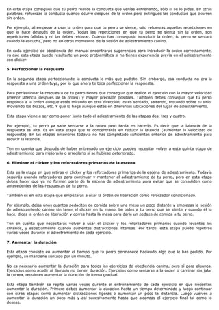 En esta etapa consigues que tu perro realice la conducta que venías entrenando, sólo si se lo pides. En otras
palabras, refuerzas la conducta cuando ocurre después de la orden pero extingues las conductas que ocurren
sin orden.

Por ejemplo, al empezar a usar la orden para que tu perro se siente, sólo refuerzas aquellas repeticiones en
que lo hace después de la orden. Todas las repeticiones en que tu perro se sienta sin la orden, son
repeticiones fallidas y no las debes reforzar. Cuando has conseguido introducir la orden, tu perro se sentará
cuando la escucha, pero no en otros momentos de la sesión de adiestramiento canino.

En cada ejercicio de obediencia del manual encontrarás sugerencias para introducir la orden correctamente,
ya que esta etapa puede resultarte un poco problemática si no tienes experiencia previa en el adiestramiento
con clicker.

5. Perfeccionar la respuesta

En la segunda etapa perfeccionaste la conducta lo más que pudiste. Sin embargo, esa conducta no era la
respuesta a una orden tuya, por lo que ahora te toca perfeccionar la respuesta.

Para perfeccionar la respuesta de tu perro tienes que conseguir que realice el ejercicio con la mayor velocidad
(menor latencia después de la orden) y mayor precisión posibles. También debes conseguir que tu perro
responda a la orden aunque estés mirando en otra dirección, estés sentado, saltando, trotando sobre tu sitio,
moviendo los brazos, etc. Y que lo haga aunque estés en diferentes ubicaciones del lugar de adiestramiento.

Esta etapa viene a ser como poner junto todo el adiestramiento de las etapas dos, tres y cuatro.

Por ejemplo, tu perro ya sabe sentarse a la orden pero tarda en hacerlo. Es decir que la latencia de la
respuesta es alta. Es en esta etapa que te concentrarás en reducir la latencia (aumentar la velocidad de
respuesta). En las etapas anteriores todavía no has completado suficientes criterios de adiestramiento para
reducir la latencia.

Ten en cuenta que después de haber entrenado un ejercicio puedes necesitar volver a esta quinta etapa de
adiestramiento para mejorarlo o arreglarlo si se hubiese deteriorado.

6. Eliminar el clicker y los reforzadores primarios de la escena

Ésta es la etapa en que retiras el clicker y los reforzadores primarios de la escena de adiestramiento. Todavía
seguirás usando reforzadores para continuar y mantener el adiestramiento de tu perro, pero en esta etapa
debes hacer que ya no formen parte de la escena de adiestramiento para evitar que se consoliden como
antecedentes de las respuestas de tu perro.

También es en esta etapa que empezarás a usar la orden de liberación como reforzador condicionado.

Por ejemplo, dejas unos cuantos pedacitos de comida sobre una mesa un poco distante y empiezas la sesión
de adiestramiento canino sin tener el clicker en tu mano. Le pides a tu perro que se siente y cuando él lo
hace, dices la orden de liberación y corres hasta la mesa para darle un pedazo de comida a tu perro.

Ten en cuenta que necesitarás volver a usar el clicker y los reforzadores primarios cuando levantes los
criterios, y especialmente cuando aumentes distracciones intensas. Por tanto, esta etapa puede repetirse
varias veces durante el adiestramiento de cada ejercicio.

7. Aumentar la duración

Esta etapa consiste en aumentar el tiempo que tu perro permanece haciendo algo que le has pedido. Por
ejemplo, se mantiene sentado por un minuto.

No es necesario aumentar la duración para todos los ejercicios de obediencia canina, pero sí para algunos.
Ejercicios como acudir al llamado no tienen duración. Ejercicios como sentarse a la orden o caminar sin jalar
la correa, requieren aumentar la duración de forma gradual.

Esta etapa también se repite varias veces durante el entrenamiento de cada ejercicio en que necesites
aumentar la duración. Primero debes aumentar la duración hasta un tiempo determinado y luego continuar
con otras etapas como aumentar distracciones ligeras o aumentar un poco la distancia. Luego vuelves a
aumentar la duración un poco más y así sucesivamente hasta que alcanzas el ejercicio final tal como lo
deseas.
 