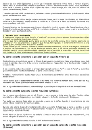 Después de esas cinco repeticiones, y cuando ya no necesitas acercar la comida hasta la nariz de tu perro,
intenta hacer el procedimiento sin tener la comida en tu mano. Haz el movimiento con tu brazo, llevando tu
mano hacia tu hombro, y espera a que tu perro se siente. Cuando lo haga, haz click, toma un pedacito de
comida de la riñonera y dáselo.

Cuando tu perro se siente con frecuencia, empieza a reducir gradualmente la distancia que retrocedes, hasta
que no retrocedas ni un paso.

El criterio que debes cumplir es que tu perro se siente cuando haces la señal con tu brazo, sin tener comida
en la mano. Por supuesto, todavía tendrás la comida en la riñonera y le darás un pedacito de comida a tu
perro después de cada click.

Te puede llevar un par de sesiones para alcanzar este criterio, o quizás un poco más. Pasa al siguiente criterio
de adiestramiento cuando consigas un 80% de repeticiones exitosas. Es decir, cuando tu perro se siente ocho
de cada 10 veces que haces la señal.

El "Sentado" para competencia
Si quieres que tu perro se siente derecho y "cuadrado", como se exige en algunos deportes caninos, debes
conseguir esa conducta durante este criterio.
Una vez que hayas conseguido que tu perro se siente (la conducta básica), debes reforzar solamente los
sentados que más se aproximen a la posición que deseas. Por supuesto, te tomará más tiempo que si sólo
quieres que tu perro se siente de cualquier manera.
Ten en cuenta que los cachorros jóvenes no tienen suficiente coordinación, así que no le exijas a un cachorro
el sentado para competencia. Los perros adultos de algunas razas y los perros que tienen problemas de
espalda o caderas tampoco están cómodos cuando se sientan derechos y "cuadrados", así que no le exijas
esto a tu perro si nunca se sienta espontáneamente de esta manera.


Tu perro se sienta y mantiene la posición por un segundo (Criterio 2)

Repite el mismo procedimiento que en el Criterio 1, pero cuenta mentalmente hasta uno antes de hacer click
y darle la comida a tu perro. Si tu perro se levanta antes que hagas click, no le des la comida y repite el
procedimiento.

Si es necesario, reduce la duración al principio (por ejemplo contando "Un" en vez de "Uno") y auméntala
gradualmente como hiciste al enseñarle a tu perro a reconocer su nombre.

A modo de "calentamiento" puedes hacer un par de repeticiones del Criterio 1 antes de empezar las sesiones
de este criterio.

Ten en cuenta que no debes tener la comida en tu mano para llamar la atención de tu perro. Esto es muy
importante para evitar que la comida se convierta en parte de la señal.

Pasa al siguiente criterio cuando tu perro mantenga la posición por un segundo el 80% de las repeticiones.

Tu perro se sienta aunque tú te estés moviendo (Criterio 3)

Haz el mismo procedimiento que en el Criterio 1, pero camina o trota sobre tu sitio. También debes
acomodarte en diferentes posiciones con relación a tu perro: de frente, en diagonal y de costado.

Para evitar que caminar hacia atrás se convierta en parte de la señal, durante el entrenamiento de este
criterio intenta no caminar o trotar hacia atrás.

Durante este criterio de adiestramiento también debes asegurarte de hacer que tu perro se siente a la señal
en diferentes ubicaciones del lugar de adiestramiento. Practica en el centro del lugar, en las esquinas y en los
lados del lugar de adiestramiento.

Puedes hacer un par de repeticiones del Criterio 1 antes de empezar las sesiones de adiestramiento, para
ayudar a tu perro a "entrar en el juego".

Pasa al siguiente criterio cuando alcances el 80% de repeticiones exitosas.

Tu perro se sienta y mantiene la posición por un segundo aunque tú te estés moviendo
(Criterio 4)
 