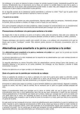 Sin embargo, si tu perro te lastima la mano al seguir la comida cuando lo guías, necesitarás guiarlo de otra
manera. Simplemente haz el movimiento de tu brazo sin acercar la comida hasta la nariz de tu perro, y
espera hasta que él se siente. Este procedimiento puede tardar un poco más, pero después de unas cuantas
repeticiones tu perro habrá comprendido la idea general.

En la segunda semana de la obediencia canina aprenderás a entrenar la orden "Toca" que te puede servir
para guiar a tu perro sin usar comida ni acercar tu mano a su boca.

- Tu perro no se sienta

Algunos perros no se sientan con este procedimiento. Algunos saltan sobre las personas, intentando atrapar
la comida. Otros se sientan a medias, sin llegar a tocar el suelo con sus traseros.

Si tu perro presenta cualquiera de estos problemas, debes conseguir la conducta básica con un procedimiento
diferente. En el siguiente tema encontrarás dos alternativas para conseguir que tu perro se siente.

Precauciones al entrenar a tu perro para sentarse a la orden

No hagas click ni des la comida a tu perro si él ladra o salta antes de sentarse. Esto sólo crea cadenas de
conductas, y los perros aprenden que la conducta deseada consiste en ladrar y sentarse, o saltar y sentarse.

Tampoco practiques este ejercicio cuando estás sentado a la mesa, o en cualquier otra circunstancia en la que no
desees que tu perro "mendigue" comida. Más adelante podrás practicar en diferentes circunstancias, pero no
todavía.

Alternativas para enseñarle a tu perro a sentarse a la orden
Dos alternativas para enseñarle a tu perro a sentarse a la orden son: guiar con la comida por encima
de su cabeza y capturar la conducta.

La primera alternativa es la más empleada por la mayoría de los adiestradores que usan comida durante el
adiestramiento de los perros.

La segunda alternativa es menos frecuente entre los adiestradores caninos porque toma más tiempo y es
necesario observar a los perros en su rutina cotidiana. Sin embargo, es muy efectiva y sencilla si estás
entrenando a tu perro.

Practica los ejercicios en un lugar cerrado y sin distracciones.

Guía a tu perro con la comida por encima de su cabeza

Toma un pedacito de comida en tu mano y acércalo a la nariz de tu perro para captar su atención. Luego
mueve tu mano hacia arriba y atrás de la cabeza de tu perro, de tal forma que él tenga que levantar su
cabeza y echarla hacia atrás. Haz esto lentamente y sin levantar mucho tu mano.

Al levantar la cabeza para seguir la comida, tu perro también doblará sus patas traseras, llegando a sentarse.
Cuando se siente, haz click y dale la comida. No es necesario que tu perro se quede sentado después del
click.

Repite el procedimiento hasta que consigas que tu perro se siente cada vez que lo guías con la comida
(normalmente entre tres y cinco repeticiones, pero haz las que sean necesarias). A partir de ese momento,
reduce gradualmente el movimiento que haces con tu brazo, hasta que consigas que tu perro se siente con
una señal ligera de tu mano, sin necesidad de llevar la comida hasta atrás de su cabeza todo el tiempo.
Cuando consigas esto, empieza a usar la señal sin tener la comida en tu mano, para que ésta no se convierta
en parte de la señal.

En este punto ya has conseguido el primer criterio de adiestramiento para enseñarle a tu perro a sentarse a la
orden. Cuando tu perro responda correctamente el 80% de las veces que haces la señal sin tener comida en
la mano, pasa al segundo criterio, como está explicado en el procedimiento regular para enseñarle a tu perro
a sentarse a la orden. Ten en cuenta que la señal que consigues con este procedimiento alternativo puede ser
ligeramente diferente. Usa esta señal hasta que introduzcas la orden verbal.
 