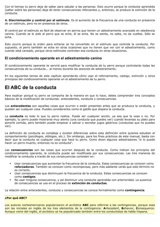 Con el tiempo tu perro deja de saltar para saludar a las personas. Esto ocurre porque la conducta aprendida
(saltar sobre las personas) deja de tener consecuencias reforzantes y, entonces, se produce la extinción de la
conducta.

4. Discriminación y control por el estímulo. Es el aumento de la frecuencia de una conducta en presencia
de un estímulo, pero no en presencia de otros.

El control por el estímulo es fácil de observar en perros que tienen un adiestramiento avanzado en obediencia
canina. Cuando se le pide al perro que se eche, él se echa. No se sienta, no salta, no da vueltas. Sólo se
echa.

Esto ocurre porque la orden para echarse se ha convertido en el estímulo que controla la conducta. Por
supuesto, el perro también se echa en otras ocasiones que no tienen que ver con el adiestramiento, como
cuando está cansado, porque otros estímulos controlan esa conducta en otras situaciones.

El condicionamiento operante en el adiestramiento canino

El condicionamiento operante te servirá para modificar la conducta de tu perro porque controlarás todas las
consecuencias de su conducta... al menos durante las sesiones de adiestramiento.

En los siguientes temas de este capítulo aprenderás cómo usar el reforzamiento, castigo, extinción y otros
principios del condicionamiento operante en el adiestramiento de tu perro.


El ABC de la conducta
Para explicar porqué tu perro se comporta de la manera en que lo hace, debes comprender tres conceptos
básicos de la modificación de conductas: antecedentes, conducta y consecuencias.

Los antecedentes son aquellas cosas que ocurren o están presentes antes que se produzca la conducta, y
pueden ser cualquier cosa. Puedes considerarlos como el gatillo que dispara la conducta.

La conducta es todo lo que tu perro realiza. Puede ser cualquier acción, ya sea que la veas o no. Por
ejemplo, tu perro puede mostrarse muy atento (una conducta que puedes ver) cuando levantas su plato para
ponerle comida, pero también puede empezar a salivar y secretar jugos gástricos (conductas que no puedes
ver).

La definición de conducta es compleja y existen diferencias sobre esta definición entre quienes estudian el
comportamiento (psicólogos, etólogos, etc.). Sin embargo, para los fines prácticos de este manual, basta con
decir que la conducta es cualquier cosa que hace tu perro. Como dicen algunos adiestradores "si lo puede
hacer un perro muerto, entonces no es conducta".

Las consecuencias son las cosas que ocurren después de la conducta. Como indican los principios del
condicionamiento operante, la conducta puede ser modificada por sus consecuencias. Las tres maneras de
modificar la conducta a través de sus consecuencias consisten en:

      Usar consecuencias que aumentan la frecuencia de la conducta. Estas consecuencias se conocen como
       reforzadores. También se conocen como recompensas, pero más adelante verás que este término no
       es correcto.
      Usar consecuencias que disminuyen la frecuencia de la conducta. Estas consecuencias se conocen
       como castigos.
      No usar ninguna consecuencia, y así disminuir una conducta aprendida con anterioridad. La ausencia
       de consecuencias se usa en el proceso de extinción de conductas.

La relación entre antecedentes, conducta y consecuencias se conoce formalmente como contingencia.

¿Por qué ABC?

Los autores norteamericanos popularizaron el acróstico ABC para referirse a las contingencias, porque esas
son las iniciales en inglés de los tres elementos de la contingencia: Antecedent, Behavior, Consequence.
Aunque viene del inglés, el acróstico se ha popularizado también entre los conductistas de habla hispana.
 