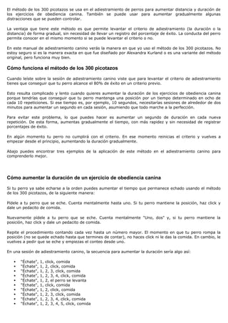 El método de los 300 picotazos se usa en el adiestramiento de perros para aumentar distancia y duración de
los ejercicios de obediencia canina. También se puede usar para aumentar gradualmente algunas
distracciones que se pueden controlar.

La ventaja que tiene este método es que permite levantar el criterio de adiestramiento (la duración o la
distancia) de forma gradual, sin necesidad de llevar un registro del porcentaje de éxito. La conducta del perro
permite conocer en el mismo momento si se puede levantar el criterio o no.

En este manual de adiestramiento canino verás la manera en que yo uso el método de los 300 picotazos. No
estoy seguro si es la manera exacta en que fue diseñado por Alexandra Kurland o es una variante del método
original, pero funciona muy bien.

Cómo funciona el método de los 300 picotazos

Cuando leíste sobre la sesión de adiestramiento canino viste que para levantar el criterio de adiestramiento
tienes que conseguir que tu perro alcance el 80% de éxito en un criterio previo.

Esto resulta complicado y lento cuando quieres aumentar la duración de los ejercicios de obediencia canina
porque tendrías que conseguir que tu perro mantenga una posición por un tiempo determinado en ocho de
cada 10 repeticiones. Si ese tiempo es, por ejemplo, 10 segundos, necesitarías sesiones de alrededor de dos
minutos para aumentar un segundo en cada sesión, asumiendo que todo marche a la perfección.

Para evitar este problema, lo que puedes hacer es aumentar un segundo de duración en cada nueva
repetición. De esta forma, aumentas gradualmente el tiempo, con más rapidez y sin necesidad de registrar
porcentajes de éxito.

En algún momento tu perro no cumplirá con el criterio. En ese momento reinicias el criterio y vuelves a
empezar desde el principio, aumentando la duración gradualmente.

Abajo puedes encontrar tres ejemplos de la aplicación de este método en el adiestramiento canino para
comprenderlo mejor.




Cómo aumentar la duración de un ejercicio de obediencia canina

Si tu perro ya sabe echarse a la orden puedes aumentar el tiempo que permanece echado usando el método
de los 300 picotazos, de la siguiente manera:

Pídele a tu perro que se eche. Cuenta mentalmente hasta uno. Si tu perro mantiene la posición, haz click y
dale un pedacito de comida.

Nuevamente pídele a tu perro que se eche. Cuenta mentalmente "Uno, dos" y, si tu perro mantiene la
posición, haz click y dale un pedacito de comida.

Repite el procedimiento contando cada vez hasta un número mayor. El momento en que tu perro rompa la
posición (no se quede echado hasta que termines de contar), no haces click ni le das la comida. En cambio, le
vuelves a pedir que se eche y empiezas el conteo desde uno.

En una sesión de adiestramiento canino, la secuencia para aumentar la duración sería algo así:

      "Échate",   1,   click, comida
      "Échate",   1,   2, click, comida
      "Échate",   1,   2, 3, click, comida
      "Échate",   1,   2, 3, 4, click, comida
      "Échate",   1,   2, el perro se levanta
      "Échate",   1,   click, comida
      "Échate",   1,   2, click, comida
      "Échate",   1,   2, 3, click, comida
      "Échate",   1,   2, 3, 4, click, comida
      "Échate",   1,   2, 3, 4, 5, click, comida
 