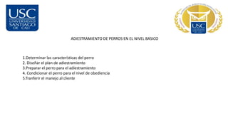 ADIESTRAMIENTO DE PERROS EN EL NIVEL BASICO
1.Determinar las características del perro
2. Diseñar el plan de adiestramiento
3.Preparar el perro para el adiestramiento
4. Condicionar el perro para el nivel de obediencia
5.Tranferir el manejo al cliente
 