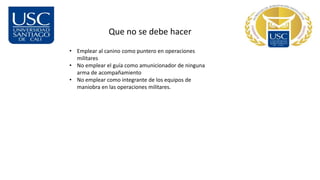 Que no se debe hacer
• Emplear al canino como puntero en operaciones
militares
• No emplear el guía como amunicionador de ninguna
arma de acompañamiento
• No emplear como integrante de los equipos de
maniobra en las operaciones militares.
 