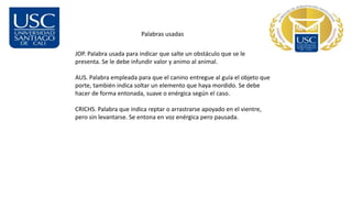 Palabras usadas
JOP. Palabra usada para indicar que salte un obstáculo que se le
presenta. Se le debe infundir valor y animo al animal.
AUS. Palabra empleada para que el canino entregue al guía el objeto que
porte, también indica soltar un elemento que haya mordido. Se debe
hacer de forma entonada, suave o enérgica según el caso.
CRICHS. Palabra que indica reptar o arrastrarse apoyado en el vientre,
pero sin levantarse. Se entona en voz enérgica pero pausada.
 