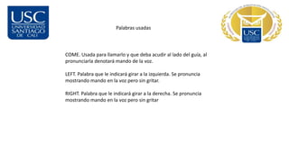 Palabras usadas
COME. Usada para llamarlo y que deba acudir al lado del guía, al
pronunciarla denotará mando de la voz.
LEFT. Palabra que le indicará girar a la izquierda. Se pronuncia
mostrando mando en la voz pero sin gritar.
RIGHT. Palabra que le indicará girar a la derecha. Se pronuncia
mostrando mando en la voz pero sin gritar
 
