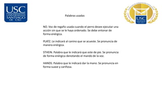 Palabras usadas
NO. Voz de regaño usada cuando el perro desee ejecutar una
acción sin que se le haya ordenado. Se debe entonar de
forma enérgica.
PLATZ. Le indicará al canino que se acueste. Se pronuncia de
manera enérgica.
STHEIN. Palabra que le indicará que este de pie. Se pronuncia
de forma enérgica denotando el mando de la voz.
HANDS. Palabra que le indicará dar la mano. Se pronuncia en
forma suave y cariñosa.
 