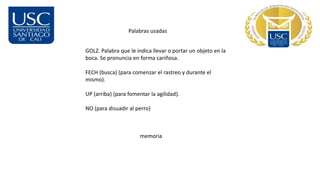 Palabras usadas
GOLZ. Palabra que le indica llevar o portar un objeto en la
boca. Se pronuncia en forma cariñosa.
FECH (busca) (para comenzar el rastreo y durante el
mismo).
UP (arriba) (para fomentar la agilidad).
NO (para disuadir al perro)
memoria
 
