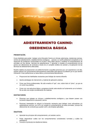 ADIESTRAMIENTO CANINO:
OBEDIENCIA BÁSICA
PRESENTACIÓN.
Curso diseñado para poder trabajar como Educador Canino en clínicas veterinarias, residencias caninas,
centros de adiestramiento, establecimientos zoológicos... gracias a un perfil profesional competente en la
resolución de problemas conductuales en el perro. Para saber educar y modificar el comportamiento de
animales con las últimas técnicas de adiestramiento. Y aprender a modelar el comportamiento de los
perros con alteraciones de conducta a través de un completo análisis de carácter y la aplicación de las
técnicas de adiestramiento adecuadas.
Nuestro objetivo es proporcionar una sólida formación a aquellas personas que, con experiencia o sin ella,
quieran adquirir los conocimientos teóricoprácticos esenciales para ejercer la profesión por la que sienten
inclinación o bien perfeccionar su tarea diaria y promocionarse laboralmente.
 Proporciona las habilidades necesarias para trabajar de manera eficiente.
 Aporta estrategias de intervención y material de aplicación práctica.
 Curso que forma profesionales. No sólo enseña el “qué”, sino, sobre todo el “cómo”, ya que es
un curso muy práctico.
 Curso con una estructura lógica y progresiva donde cada estudio se fundamenta con el anterior.
No es sólo una simple concatenación de materias.
DESTINATARIOS.
 Personas que trabajen en clínicas o establecimientos zoológicos y que deseen poseer una
formación específica en educación canina.
 Personas interesadas en adquirir la formación necesaria para trabajar como educadores y/o
adiestradores caninos, con el fin de modelar el comportamiento de estos animales, conocer las
alteraciones de conducta que pueden sufrir y las terapias aplicables.
OBJETIVOS.
 Aprender los principios del comportamiento y el carácter canino.
 Poder diagnosticar cuáles son los comportamientos considerados normales y cuáles los
patológicos.
 Conocer el protocolo de obediencia básica.
 