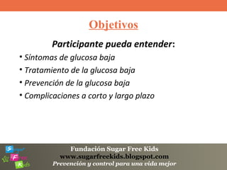 Fundación Sugar Free Kids
www.sugarfreekids.blogspot.com
Prevención y control para una vida mejor
Objetivos
Participante pueda entender:
• Síntomas de glucosa baja
• Tratamiento de la glucosa baja
• Prevención de la glucosa baja
• Complicaciones a corto y largo plazo
 