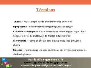 Fundación Sugar Free Kids
www.sugarfreekids.blogspot.com
Prevención y control para una vida mejor
Términos
Glucosa – Azúcar simple que se encuentra en los alimentos
Hipoglucemia – Nivel menor de 80mgdl de glucosa en sangre
Azúcar de acción rápida – Azúcar que sube los niveles rápido. (Jugos, Soda
Regular, tabletas de glucosa, gel de glucosa o dulces duros)
Carbohidrato – Fuente de energía para el cuerpo que sube el nivel de
glucosa
Glucagon – Hormona que se puede administrar por inyección para subir los
niveles de glucosa
 