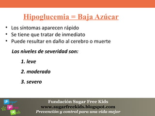 Fundación Sugar Free Kids
www.sugarfreekids.blogspot.com
Prevención y control para una vida mejor
Hipoglucemia = Baja Azúcar
• Los síntomas aparecen rápido
• Se tiene que tratar de inmediato
• Puede resultar en daño al cerebro o muerte
Los niveles de severidad son:
1. leve
2. moderado
3. severo
 