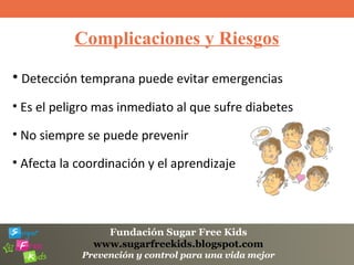 Fundación Sugar Free Kids
www.sugarfreekids.blogspot.com
Prevención y control para una vida mejor
Complicaciones y Riesgos
• Detección temprana puede evitar emergencias
• Es el peligro mas inmediato al que sufre diabetes
• No siempre se puede prevenir
• Afecta la coordinación y el aprendizaje
 