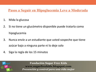 Fundación Sugar Free Kids
www.sugarfreekids.blogspot.com
Prevención y control para una vida mejor
Pasos a Seguir en Hipoglucemia Leve a Moderada
1. Mida la glucosa
2. Si no tiene un glucómetro disponible puede tratarla como
hipoglucemia
3. Nunca envíe a un estudiante que usted sospeche que tiene
azúcar bajo a ninguna parte ni lo deje solo
4. Siga la regla de los 15 minutos
 