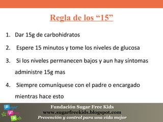 Fundación Sugar Free Kids
www.sugarfreekids.blogspot.com
Prevención y control para una vida mejor
Regla de los “15”
1. Dar 15g de carbohidratos
2. Espere 15 minutos y tome los niveles de glucosa
3. Si los niveles permanecen bajos y aun hay síntomas
administre 15g mas
4. Siempre comuníquese con el padre o encargado
mientras hace esto
 