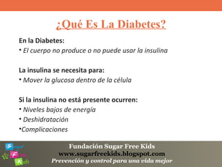 Fundación Sugar Free Kids
www.sugarfreekids.blogspot.com
Prevención y control para una vida mejor
¿Qué Es La Diabetes?
En la Diabetes:
• El cuerpo no produce o no puede usar la insulina
La insulina se necesita para:
• Mover la glucosa dentro de la célula
Si la insulina no está presente ocurren:
• Niveles bajos de energía
• Deshidratación
•Complicaciones
 