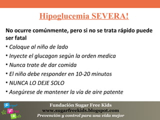 Fundación Sugar Free Kids
www.sugarfreekids.blogspot.com
Prevención y control para una vida mejor
Hipoglucemia SEVERA!
No ocurre comúnmente, pero si no se trata rápido puede
ser fatal
• Coloque al niño de lado
• Inyecte el glucagon según la orden medica
• Nunca trate de dar comida
• El niño debe responder en 10-20 minutos
• NUNCA LO DEJE SOLO
• Asegúrese de mantener la vía de aire patente
 
