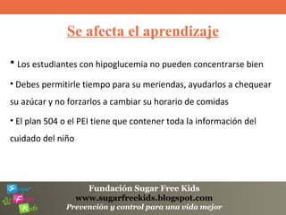 Fundación Sugar Free Kids
www.sugarfreekids.blogspot.com
Prevención y control para una vida mejor
Se afecta el aprendizaje
• Los estudiantes con hipoglucemia no pueden concentrarse bien
• Debes permitirle tiempo para su meriendas, ayudarlos a chequear
su azúcar y no forzarlos a cambiar su horario de comidas
• El plan 504 o el PEI tiene que contener toda la información del
cuidado del niño
 