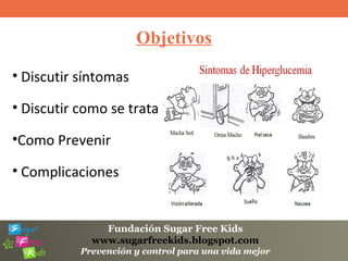 Fundación Sugar Free Kids
www.sugarfreekids.blogspot.com
Prevención y control para una vida mejor
Objetivos
• Discutir síntomas
• Discutir como se trata
•Como Prevenir
• Complicaciones
 