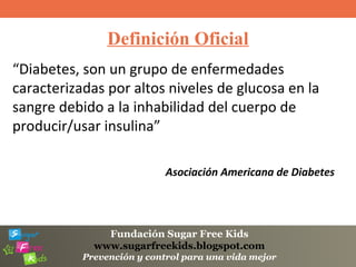 Fundación Sugar Free Kids
www.sugarfreekids.blogspot.com
Prevención y control para una vida mejor
Definición Oficial
“Diabetes, son un grupo de enfermedades
caracterizadas por altos niveles de glucosa en la
sangre debido a la inhabilidad del cuerpo de
producir/usar insulina”
Asociación Americana de Diabetes
 