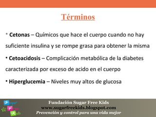 Fundación Sugar Free Kids
www.sugarfreekids.blogspot.com
Prevención y control para una vida mejor
Términos
• Cetonas – Químicos que hace el cuerpo cuando no hay
suficiente insulina y se rompe grasa para obtener la misma
• Cetoacidosis – Complicación metabólica de la diabetes
caracterizada por exceso de acido en el cuerpo
• Hiperglucemia – Niveles muy altos de glucosa
 