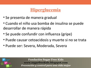 Fundación Sugar Free Kids
www.sugarfreekids.blogspot.com
Prevención y control para una vida mejor
Hiperglucemia
• Se presenta de manera gradual
• Cuando el niño usa bomba de insulina se puede
desarrollar de manera rápida
• Se puede confundir con influenza (gripe)
• Puede causar cetoacidosis y muerte si no se trata
• Puede ser: Severa, Moderada, Severa
 