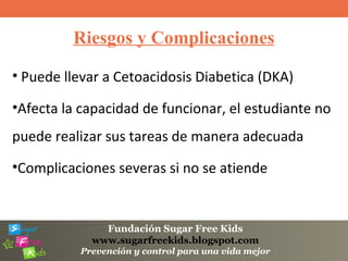 Fundación Sugar Free Kids
www.sugarfreekids.blogspot.com
Prevención y control para una vida mejor
Riesgos y Complicaciones
• Puede llevar a Cetoacidosis Diabetica (DKA)
•Afecta la capacidad de funcionar, el estudiante no
puede realizar sus tareas de manera adecuada
•Complicaciones severas si no se atiende
 