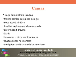 Fundación Sugar Free Kids
www.sugarfreekids.blogspot.com
Prevención y control para una vida mejor
Causas
• No se administra la insulina
• Mucha comida para poca insulina
• Poca actividad física
• Insulina expirada o mal almacenada
• Enfermedad, trauma
•Estrés
•Hormonas u otros medicamentos
• Fluctuaciones hormonales
• Cualquier combinación de las anteriores
 