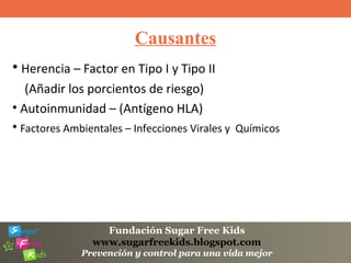 Fundación Sugar Free Kids
www.sugarfreekids.blogspot.com
Prevención y control para una vida mejor
Causantes
• Herencia – Factor en Tipo I y Tipo II
(Añadir los porcientos de riesgo)
• Autoinmunidad – (Antígeno HLA)
• Factores Ambientales – Infecciones Virales y Químicos
 