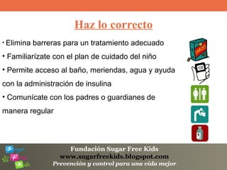 Fundación Sugar Free Kids
www.sugarfreekids.blogspot.com
Prevención y control para una vida mejor
Haz lo correcto
• Elimina barreras para un tratamiento adecuado
• Familiarízate con el plan de cuidado del niño
• Permite acceso al baño, meriendas, agua y ayuda
con la administración de insulina
• Comunícate con los padres o guardianes de
manera regular
 