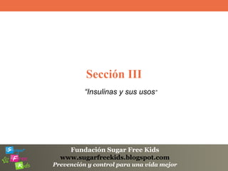Fundación Sugar Free Kids
www.sugarfreekids.blogspot.com
Prevención y control para una vida mejor
Sección III
“Insulinas y sus usos”
 