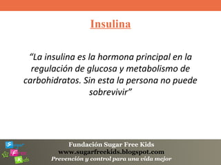 Fundación Sugar Free Kids
www.sugarfreekids.blogspot.com
Prevención y control para una vida mejor
Insulina
“La insulina es la hormona principal en la
regulación de glucosa y metabolismo de
carbohidratos. Sin esta la persona no puede
sobrevivir”
 