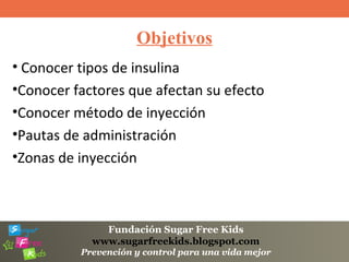 Fundación Sugar Free Kids
www.sugarfreekids.blogspot.com
Prevención y control para una vida mejor
Objetivos
• Conocer tipos de insulina
•Conocer factores que afectan su efecto
•Conocer método de inyección
•Pautas de administración
•Zonas de inyección
 