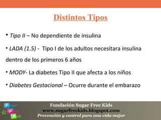 Fundación Sugar Free Kids
www.sugarfreekids.blogspot.com
Prevención y control para una vida mejor
Distintos Tipos
• Tipo II – No dependiente de insulina
• LADA (1.5) - Tipo I de los adultos necesitara insulina
dentro de los primeros 6 años
• MODY- La diabetes Tipo II que afecta a los niños
• Diabetes Gestacional – Ocurre durante el embarazo
 