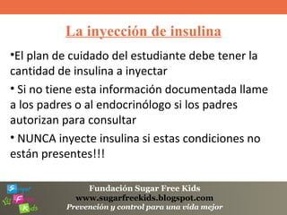 Fundación Sugar Free Kids
www.sugarfreekids.blogspot.com
Prevención y control para una vida mejor
La inyección de insulina
•El plan de cuidado del estudiante debe tener la
cantidad de insulina a inyectar
• Si no tiene esta información documentada llame
a los padres o al endocrinólogo si los padres
autorizan para consultar
• NUNCA inyecte insulina si estas condiciones no
están presentes!!!
 