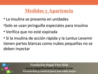 Fundación Sugar Free Kids
www.sugarfreekids.blogspot.com
Prevención y control para una vida mejor
Medidas y Apariencia
• La insulina se presenta en unidades
•Solo se usan jeringuilla especiales para insulina
• Verifica que no esté expirada
• Si la insulina de acción rápida y la Lantus Levemir
tienen partes blancas como nubes pequeñas no se
deben inyectar
 