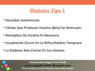Fundación Sugar Free Kids
www.sugarfreekids.blogspot.com
Prevención y control para una vida mejor
Diabetes Tipo 1
• Desorden Autoinmune
• Células Que Producen Insulina (Beta) Se Destruyen
• Reemplazo De Insulina Es Necesaria
• Usualmente Ocurre En La Niñez/Adultez Temprana
• La Diabetes Mas Común En Los Jóvenes
 