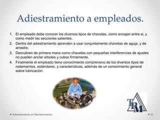 Adiestramiento a empleados.
1. El empleado debe conocer los diversos tipos de chavetas, como encajan entre si, y
como medir las secciones salientes.
2. Dentro del adiestramiento aprenden a usar conjuntamente chavetas de aguja, y de
arrastre.
3. Descubren de primera mano como chavetas con pequeñas interferencias de ajustes
no pueden anclar arboles y cubos firmemente.
4. Finalmente el empleado tiene conocimiento comprensivo de los diversos tipos de
rodamientos, estándares, y características, además de un conocimiento general
sobre lubricación.
Adiestramiento en Mantenimiento. 10
 