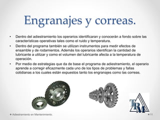 Engranajes y correas.
• Dentro del adiestramiento los operarios identificaran y conocerán a fondo sobre las
características operativas tales como el ruido y temperatura.
• Dentro del programa también se utilizan instrumentos para medir efectos de
ensamble y de rodamientos. Además los operarios identifican la cantidad de
lubricante a utilizar y como el volumen del lubricante afecta a la temperatura de
operación.
• Por medio de estrategias que da de base el programa de adiestramiento, el operario
aprende a corregir eficazmente cada uno de los tipos de problemas y fallas
cotidianas a los cuales están expuestos tanto los engranajes como las correas.
Adiestramiento en Mantenimiento. 11
 