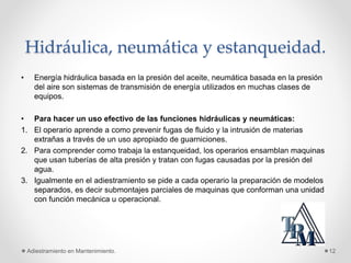Hidráulica, neumática y estanqueidad.
• Energía hidráulica basada en la presión del aceite, neumática basada en la presión
del aire son sistemas de transmisión de energía utilizados en muchas clases de
equipos.
• Para hacer un uso efectivo de las funciones hidráulicas y neumáticas:
1. El operario aprende a como prevenir fugas de fluido y la intrusión de materias
extrañas a través de un uso apropiado de guarniciones.
2. Para comprender como trabaja la estanqueidad, los operarios ensamblan maquinas
que usan tuberías de alta presión y tratan con fugas causadas por la presión del
agua.
3. Igualmente en el adiestramiento se pide a cada operario la preparación de modelos
separados, es decir submontajes parciales de maquinas que conforman una unidad
con función mecánica u operacional.
Adiestramiento en Mantenimiento. 12
 