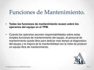 Funciones de Mantenimiento.
• Todas las funciones de mantenimiento recaen sobre los
operarios del equipo en el TPM.
• Cuando los operarios asumen responsabilidades sobre estas
simples funciones de mantenimiento del equipo, el personal de
mantenimiento queda libre para dedicar mas tiempo al diagnostico
del equipo y la mejora de la mantenibilidad con la meta de producir
un equipo libre de mantenimiento.
Adiestramiento en Mantenimiento. 14
 
