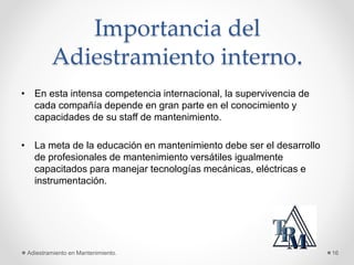 Importancia del
Adiestramiento interno.
• En esta intensa competencia internacional, la supervivencia de
cada compañía depende en gran parte en el conocimiento y
capacidades de su staff de mantenimiento.
• La meta de la educación en mantenimiento debe ser el desarrollo
de profesionales de mantenimiento versátiles igualmente
capacitados para manejar tecnologías mecánicas, eléctricas e
instrumentación.
Adiestramiento en Mantenimiento. 16
 