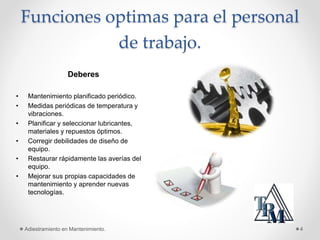 Funciones optimas para el personal
de trabajo.
Adiestramiento en Mantenimiento. 4
Deberes
• Mantenimiento planificado periódico.
• Medidas periódicas de temperatura y
vibraciones.
• Planificar y seleccionar lubricantes,
materiales y repuestos óptimos.
• Corregir debilidades de diseño de
equipo.
• Restaurar rápidamente las averías del
equipo.
• Mejorar sus propias capacidades de
mantenimiento y aprender nuevas
tecnologías.
 