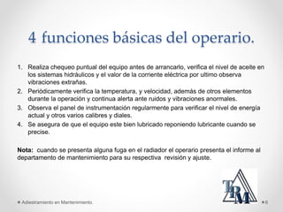 4 funciones básicas del operario.
1. Realiza chequeo puntual del equipo antes de arrancarlo, verifica el nivel de aceite en
los sistemas hidráulicos y el valor de la corriente eléctrica por ultimo observa
vibraciones extrañas.
2. Periódicamente verifica la temperatura, y velocidad, además de otros elementos
durante la operación y continua alerta ante ruidos y vibraciones anormales.
3. Observa el panel de instrumentación regularmente para verificar el nivel de energía
actual y otros varios calibres y diales.
4. Se asegura de que el equipo este bien lubricado reponiendo lubricante cuando se
precise.
Nota: cuando se presenta alguna fuga en el radiador el operario presenta el informe al
departamento de mantenimiento para su respectiva revisión y ajuste.
Adiestramiento en Mantenimiento. 6
 
