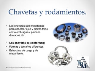 Chavetas y rodamientos.
• Las chavetas son importantes
para conectar ejes y piezas tales
como embragues, piñones
dentados etc.
• Las chavetas se conforman:
• Formas y tamaños diferentes.
• Estructura de carga y de
mecanismo.
Adiestramiento en Mantenimiento. 9
 