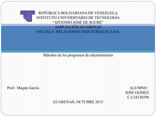 REPÚBLICA BOLIVARIANA DE VENEZUELA
INSTITUTO UNIVERSITARIO DE TECNOLOGÍA
“ANTONIO JOSÉ DE SUCRE”
AMPLIACIÓN GUARENAS
ESCUELA: RELACIONES INDUSTRIALES SAIA
Métodos de los programas de adiestramiento
Prof.: Magda García ALUMNO:
JOSE GOMEZ
C.I:24336598
GUARENAS, OCTUBRE 2015
 