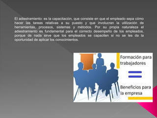 El adiestramiento: es la capacitación, que consiste en que el empleado sepa cómo
hacer las tareas relativas a su puesto y que involucran la utilización de
herramientas, procesos, sistemas y métodos. Por su propia naturaleza el
adiestramiento es fundamental para el correcto desempeño de los empleados,
porque de nada sirve que los empleados se capaciten si no se les da la
oportunidad de aplicar los conocimientos.
 