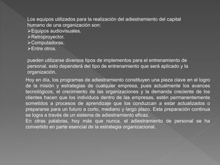 Los equipos utilizados para la realización del adiestramiento del capital
humano de una organización son:
Equipos audiovisuales.
Retroproyector.
Computadoras.
Entre otros.
pueden utilizarse diversos tipos de implementos para el entrenamiento de
personal, esto dependerá del tipo de entrenamiento que será aplicado y la
organización.
Hoy en día, los programas de adiestramiento constituyen una pieza clave en el logro
de la misión y estrategias de cualquier empresa, pues actualmente los avances
tecnológicos, el crecimiento de las organizaciones y la demanda creciente de los
clientes hacen que los individuos dentro de las empresas, estén permanentemente
sometidos a procesos de aprendizaje que los conduzcan a estar actualizados o
prepararse para un futuro a corto, mediano y largo plazo. Esta preparación continua
se logra a través de un sistema de adiestramiento eficaz.
En otras palabras, hoy más que nunca, el adiestramiento de personal se ha
convertido en parte esencial de la estrategia organizacional.
 