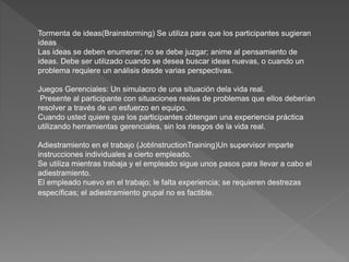 Tormenta de ideas(Brainstorming) Se utiliza para que los participantes sugieran
ideas
Las ideas se deben enumerar; no se debe juzgar; anime al pensamiento de
ideas. Debe ser utilizado cuando se desea buscar ideas nuevas, o cuando un
problema requiere un análisis desde varias perspectivas.
Juegos Gerenciales: Un simulacro de una situación dela vida real.
Presente al participante con situaciones reales de problemas que ellos deberían
resolver a través de un esfuerzo en equipo.
Cuando usted quiere que los participantes obtengan una experiencia práctica
utilizando herramientas gerenciales, sin los riesgos de la vida real.
Adiestramiento en el trabajo (JobInstructionTraining)Un supervisor imparte
instrucciones individuales a cierto empleado.
Se utiliza mientras trabaja y el empleado sigue unos pasos para llevar a cabo el
adiestramiento.
El empleado nuevo en el trabajo; le falta experiencia; se requieren destrezas
específicas; el adiestramiento grupal no es factible.
 